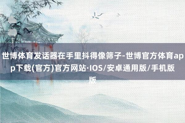 世博体育发话器在手里抖得像筛子-世博官方体育app下载(官方)官方网站·IOS/安卓通用版/手机版