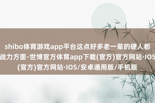 shibo体育游戏app平台这点好多老一辈的硬人都玩不外他！不外的确战力方面-世博官方体育app下载(官方)官方网站·IOS/安卓通用版/手机版