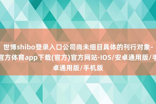 世博shibo登录入口公司尚未细目具体的刊行对象-世博官方体育app下载(官方)官方网站·IOS/安卓通用版/手机版