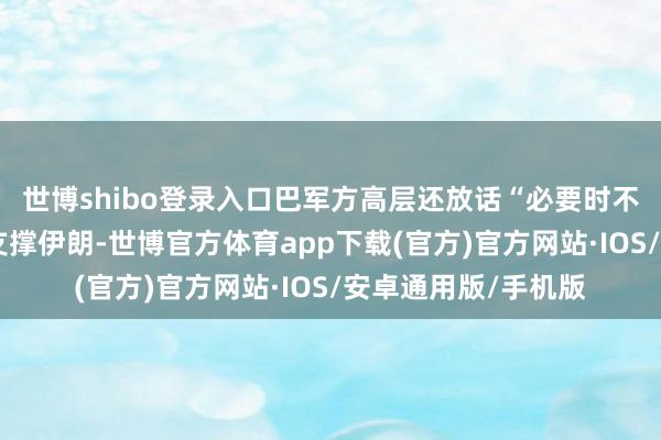 世博shibo登录入口巴军方高层还放话“必要时不排斥使用核力量”支撑伊朗-世博官方体育app下载(官方)官方网站·IOS/安卓通用版/手机版