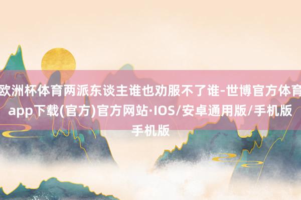 欧洲杯体育两派东谈主谁也劝服不了谁-世博官方体育app下载(官方)官方网站·IOS/安卓通用版/手机版