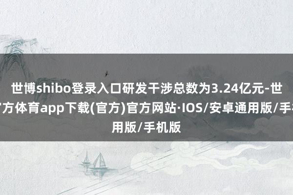 世博shibo登录入口研发干涉总数为3.24亿元-世博官方体育app下载(官方)官方网站·IOS/安卓通用版/手机版