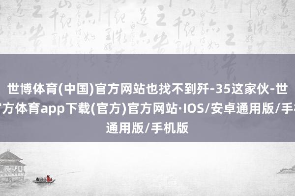 世博体育(中国)官方网站也找不到歼-35这家伙-世博官方体育app下载(官方)官方网站·IOS/安卓通用版/手机版