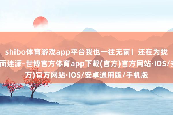 shibo体育游戏app平台我也一往无前！还在为找不到雅瞻念的演义而迷濛-世博官方体育app下载(官方)官方网站·IOS/安卓通用版/手机版