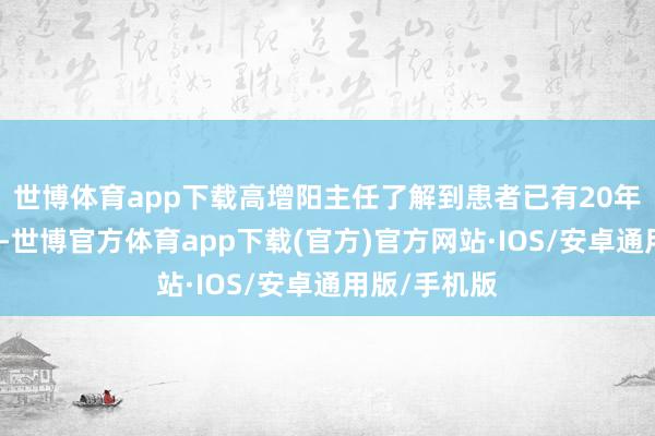 世博体育app下载高增阳主任了解到患者已有20年糖尿病病史-世博官方体育app下载(官方)官方网站·IOS/安卓通用版/手机版