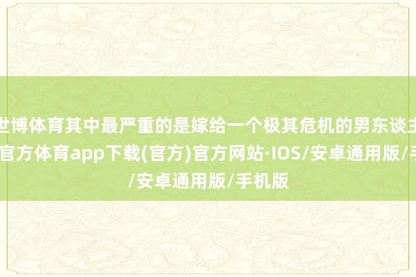 世博体育其中最严重的是嫁给一个极其危机的男东谈主-世博官方体育app下载(官方)官方网站·IOS/安卓通用版/手机版