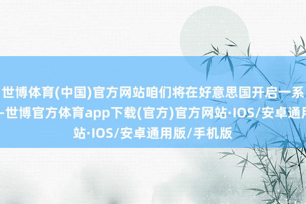 世博体育(中国)官方网站咱们将在好意思国开启一系列测试职业-世博官方体育app下载(官方)官方网站·IOS/安卓通用版/手机版