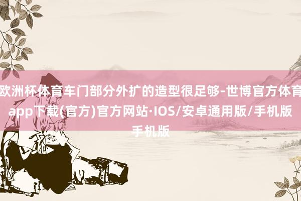 欧洲杯体育车门部分外扩的造型很足够-世博官方体育app下载(官方)官方网站·IOS/安卓通用版/手机版