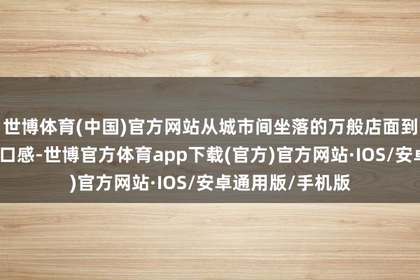 世博体育(中国)官方网站从城市间坐落的万般店面到林林总总的风姿口感-世博官方体育app下载(官方)官方网站·IOS/安卓通用版/手机版