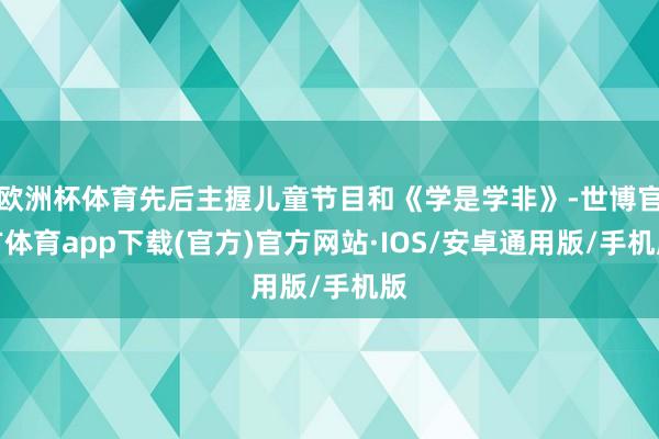 欧洲杯体育先后主握儿童节目和《学是学非》-世博官方体育app下载(官方)官方网站·IOS/安卓通用版/手机版