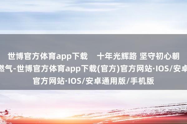 世博官方体育app下载    十年光辉路 坚守初心朝上而生  “始于燃气-世博官方体育app下载(官方)官方网站·IOS/安卓通用版/手机版