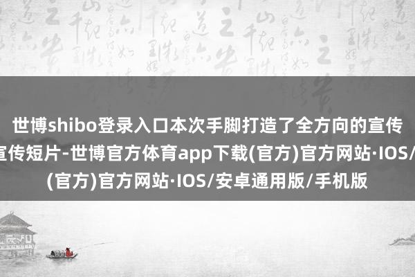 世博shibo登录入口本次手脚打造了全方向的宣传矩阵并拍摄了两支宣传短片-世博官方体育app下载(官方)官方网站·IOS/安卓通用版/手机版