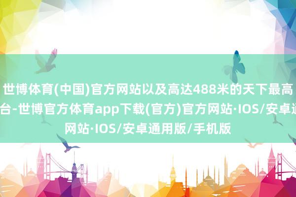 世博体育(中国)官方网站以及高达488米的天下最高户外不雅景平台-世博官方体育app下载(官方)官方网站·IOS/安卓通用版/手机版