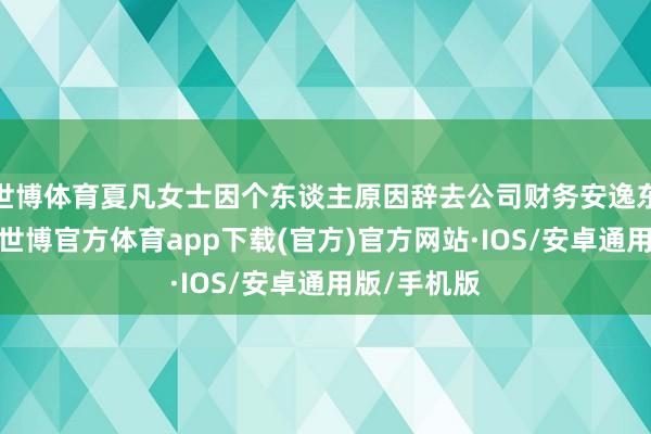 世博体育夏凡女士因个东谈主原因辞去公司财务安逸东谈主职务-世博官方体育app下载(官方)官方网站·IOS/安卓通用版/手机版