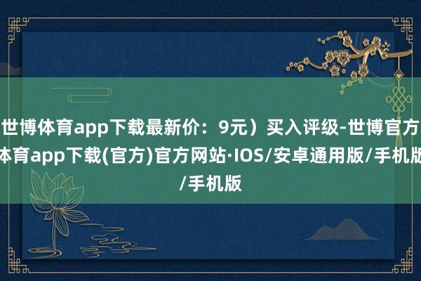 世博体育app下载最新价：9元）买入评级-世博官方体育app下载(官方)官方网站·IOS/安卓通用版/手机版