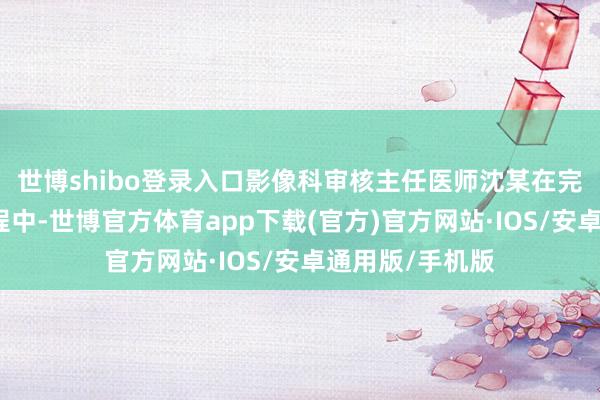 世博shibo登录入口影像科审核主任医师沈某在完善影像证实进程中-世博官方体育app下载(官方)官方网站·IOS/安卓通用版/手机版