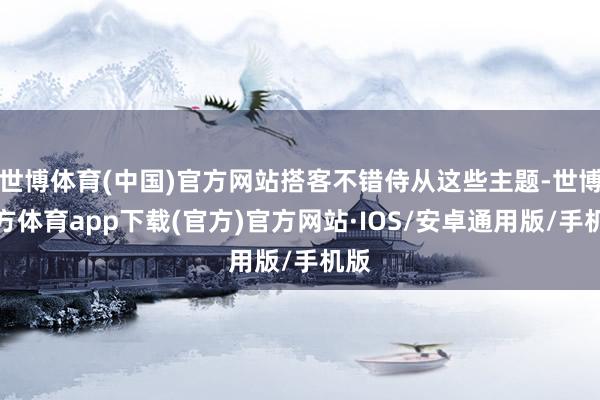 世博体育(中国)官方网站搭客不错侍从这些主题-世博官方体育app下载(官方)官方网站·IOS/安卓通用版/手机版