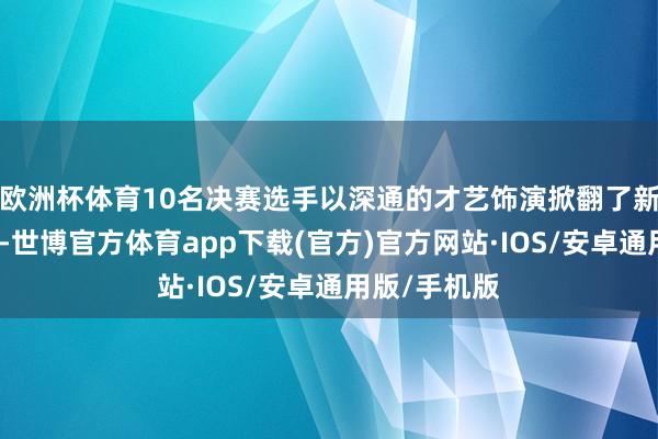 欧洲杯体育10名决赛选手以深通的才艺饰演掀翻了新一轮的飞腾-世博官方体育app下载(官方)官方网站·IOS/安卓通用版/手机版