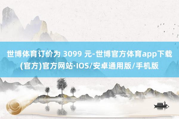 世博体育订价为 3099 元-世博官方体育app下载(官方)官方网站·IOS/安卓通用版/手机版