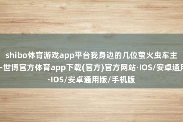 shibo体育游戏app平台我身边的几位萤火虫车主不才定之前-世博官方体育app下载(官方)官方网站·IOS/安卓通用版/手机版