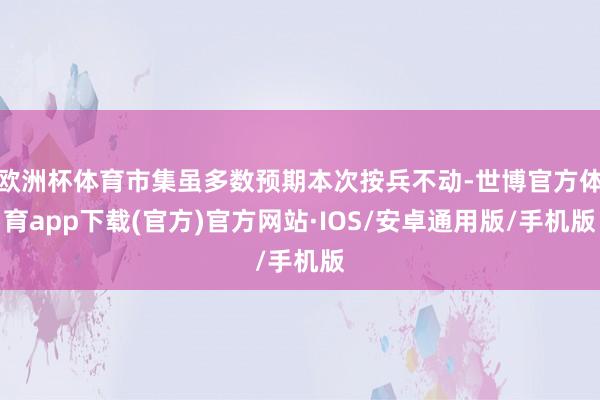 欧洲杯体育市集虽多数预期本次按兵不动-世博官方体育app下载(官方)官方网站·IOS/安卓通用版/手机版