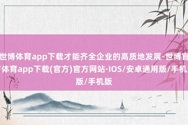 世博体育app下载才能齐全企业的高质地发展-世博官方体育app下载(官方)官方网站·IOS/安卓通用版/手机版