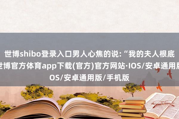 世博shibo登录入口男人心焦的说:“我的夫人根底等不了-世博官方体育app下载(官方)官方网站·IOS/安卓通用版/手机版