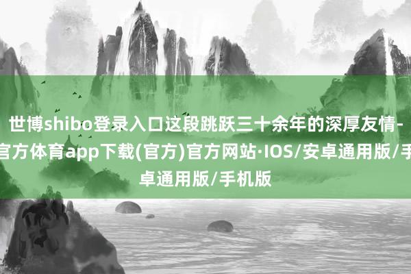 世博shibo登录入口这段跳跃三十余年的深厚友情-世博官方体育app下载(官方)官方网站·IOS/安卓通用版/手机版