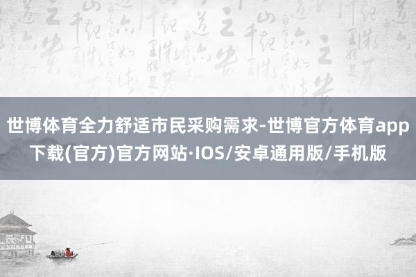 世博体育全力舒适市民采购需求-世博官方体育app下载(官方)官方网站·IOS/安卓通用版/手机版