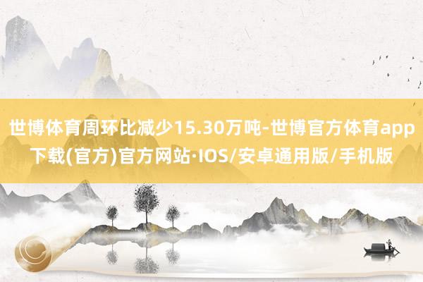 世博体育周环比减少15.30万吨-世博官方体育app下载(官方)官方网站·IOS/安卓通用版/手机版