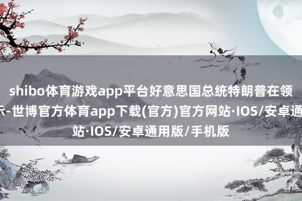 shibo体育游戏app平台好意思国总统特朗普在领受采访时暗示-世博官方体育app下载(官方)官方网站·IOS/安卓通用版/手机版