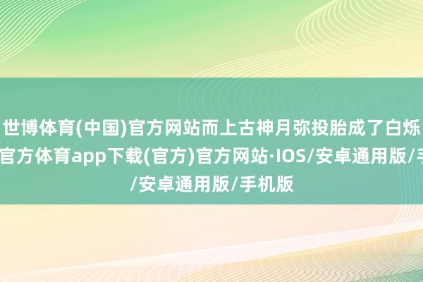 世博体育(中国)官方网站而上古神月弥投胎成了白烁-世博官方体育app下载(官方)官方网站·IOS/安卓通用版/手机版