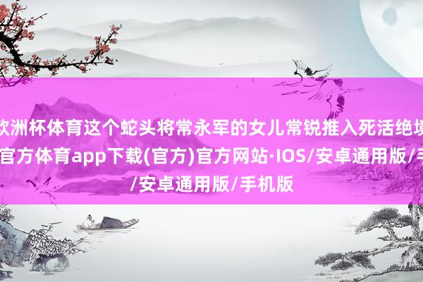欧洲杯体育这个蛇头将常永军的女儿常锐推入死活绝境-世博官方体育app下载(官方)官方网站·IOS/安卓通用版/手机版