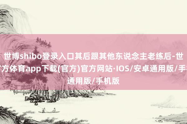 世博shibo登录入口其后跟其他东说念主老练后-世博官方体育app下载(官方)官方网站·IOS/安卓通用版/手机版