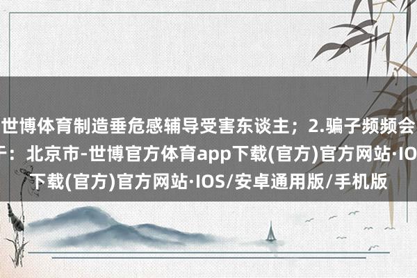 世博体育制造垂危感辅导受害东谈主；2.骗子频频会选拔凌晨、午休发布于：北京市-世博官方体育app下载(官方)官方网站·IOS/安卓通用版/手机版