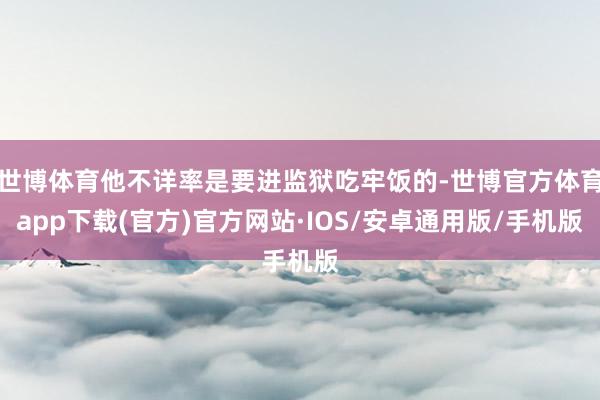 世博体育他不详率是要进监狱吃牢饭的-世博官方体育app下载(官方)官方网站·IOS/安卓通用版/手机版