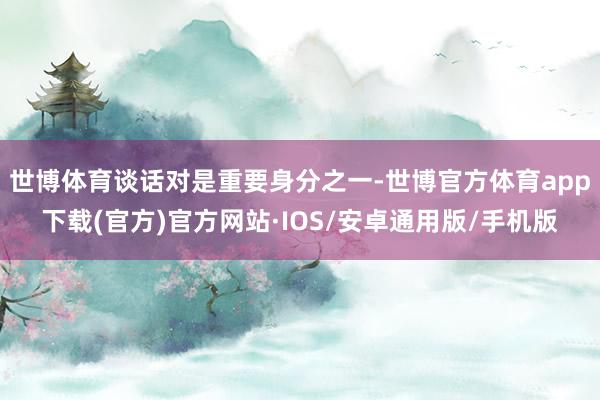 世博体育谈话对是重要身分之一-世博官方体育app下载(官方)官方网站·IOS/安卓通用版/手机版