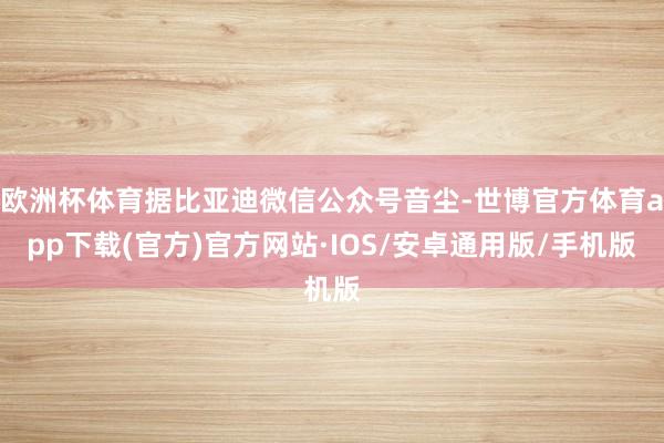 欧洲杯体育据比亚迪微信公众号音尘-世博官方体育app下载(官方)官方网站·IOS/安卓通用版/手机版