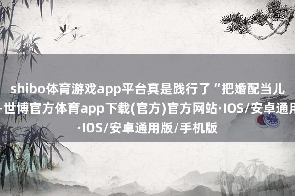 shibo体育游戏app平台真是践行了“把婚配当儿戏”这句话-世博官方体育app下载(官方)官方网站·IOS/安卓通用版/手机版