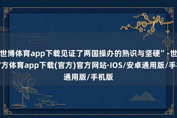 世博体育app下载见证了两国操办的熟识与坚硬”-世博官方体育app下载(官方)官方网站·IOS/安卓通用版/手机版